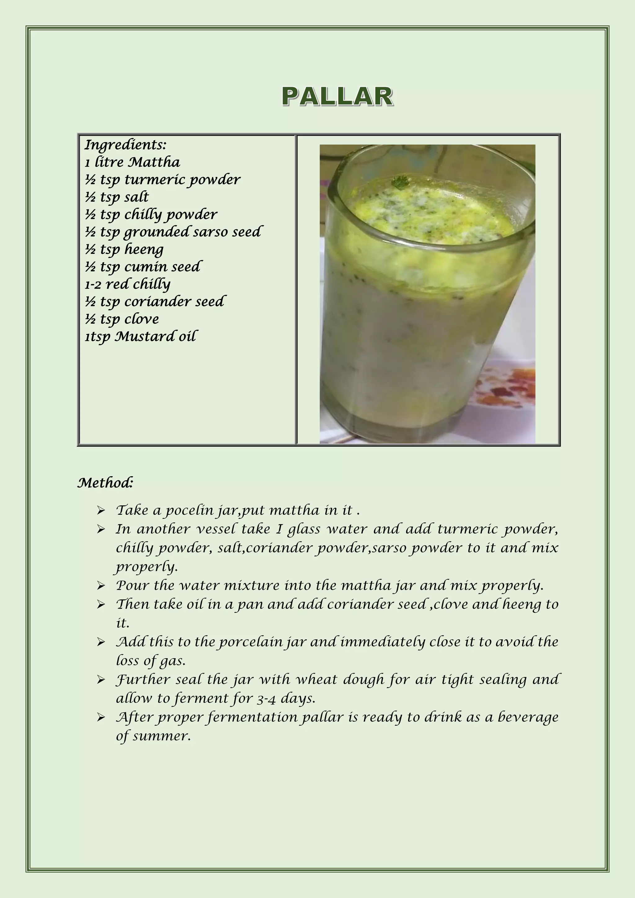 Method:
➢ Take a pocelin jar,put mattha in it .
➢ In another vessel take I glass water and add turmeric powder,
chilly powder, salt,coriander powder,sarso powder to it and mix
properly.
➢ Pour the water mixture into the mattha jar and mix properly.
➢ Then take oil in a pan and add coriander seed ,clove and heeng to
it.
➢ Add this to the porcelain jar and immediately close it to avoid the
loss of gas.
➢ Further seal the jar with wheat dough for air tight sealing and
allow to ferment for 3-4 days.
➢ After proper fermentation pallar is ready to drink as a beverage
of summer.
Ingredients:
1 litre Mattha
½ tsp turmeric powder
½ tsp salt
½ tsp chilly powder
½ tsp grounded sarso seed
½ tsp heeng
½ tsp cumin seed
1-2 red chilly
½ tsp coriander seed
½ tsp clove
1tsp Mustard oil
 
