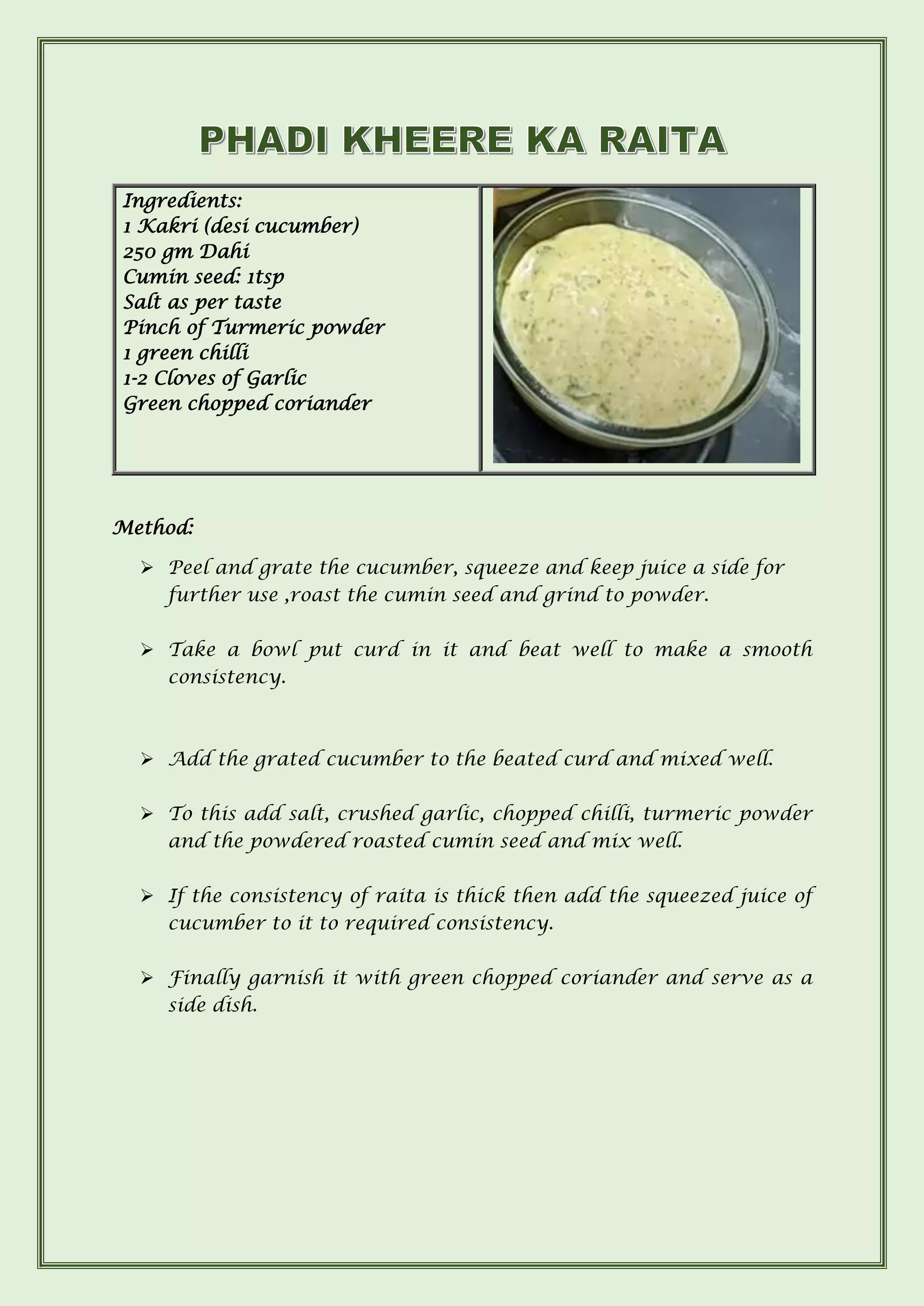 Ingredients:
1 Kakri (desi cucumber)
250 gm Dahi
Cumin seed: 1tsp
Salt as per taste
Pinch of Turmeric powder
1 green chilli
1-2 Cloves of Garlic
Green chopped coriander
Method:
➢ Peel and grate the cucumber, squeeze and keep juice a side for
further use ,roast the cumin seed and grind to powder.
➢ Take a bowl put curd in it and beat well to make a smooth
consistency.
➢ Add the grated cucumber to the beated curd and mixed well.
➢ To this add salt, crushed garlic, chopped chilli, turmeric powder
and the powdered roasted cumin seed and mix well.
➢ If the consistency of raita is thick then add the squeezed juice of
cucumber to it to required consistency.
➢ Finally garnish it with green chopped coriander and serve as a
side dish.
 