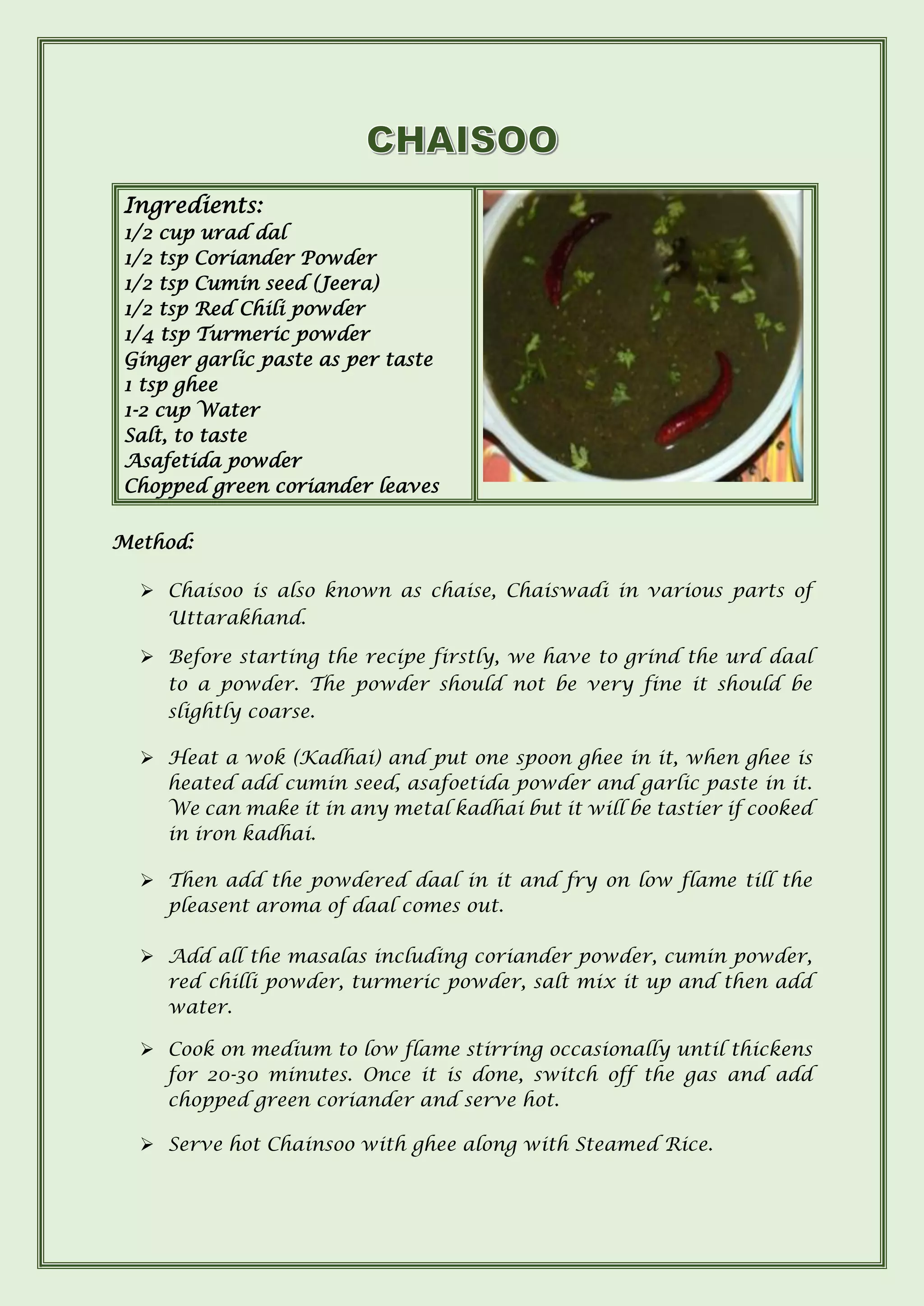 Ingredients:
1/2 cup urad dal
1/2 tsp Coriander Powder
1/2 tsp Cumin seed (Jeera)
1/2 tsp Red Chili powder
1/4 tsp Turmeric powder
Ginger garlic paste as per taste
1 tsp ghee
1-2 cup Water
Salt, to taste
Asafetida powder
Chopped green coriander leaves
Method:
➢ Chaisoo is also known as chaise, Chaiswadi in various parts of
Uttarakhand.
➢ Before starting the recipe firstly, we have to grind the urd daal
to a powder. The powder should not be very fine it should be
slightly coarse.
➢ Heat a wok (Kadhai) and put one spoon ghee in it, when ghee is
heated add cumin seed, asafoetida powder and garlic paste in it.
We can make it in any metal kadhai but it will be tastier if cooked
in iron kadhai.
➢ Then add the powdered daal in it and fry on low flame till the
pleasent aroma of daal comes out.
➢ Add all the masalas including coriander powder, cumin powder,
red chilli powder, turmeric powder, salt mix it up and then add
water.
➢ Cook on medium to low flame stirring occasionally until thickens
for 20-30 minutes. Once it is done, switch off the gas and add
chopped green coriander and serve hot.
➢ Serve hot Chainsoo with ghee along with Steamed Rice.
 