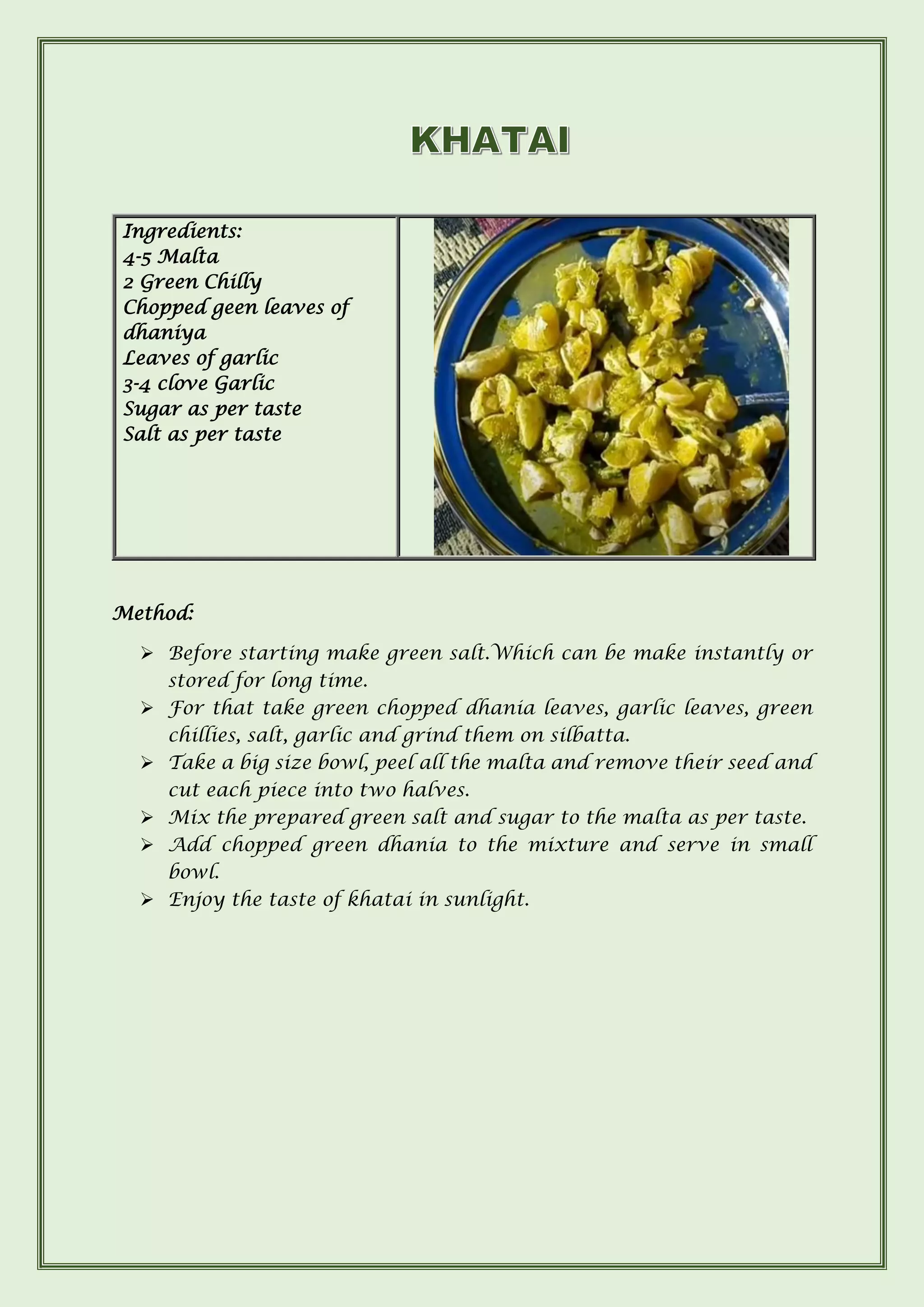 Method:
➢ Before starting make green salt.Which can be make instantly or
stored for long time.
➢ For that take green chopped dhania leaves, garlic leaves, green
chillies, salt, garlic and grind them on silbatta.
➢ Take a big size bowl, peel all the malta and remove their seed and
cut each piece into two halves.
➢ Mix the prepared green salt and sugar to the malta as per taste.
➢ Add chopped green dhania to the mixture and serve in small
bowl.
➢ Enjoy the taste of khatai in sunlight.
Ingredients:
4-5 Malta
2 Green Chilly
Chopped geen leaves of
dhaniya
Leaves of garlic
3-4 clove Garlic
Sugar as per taste
Salt as per taste
 