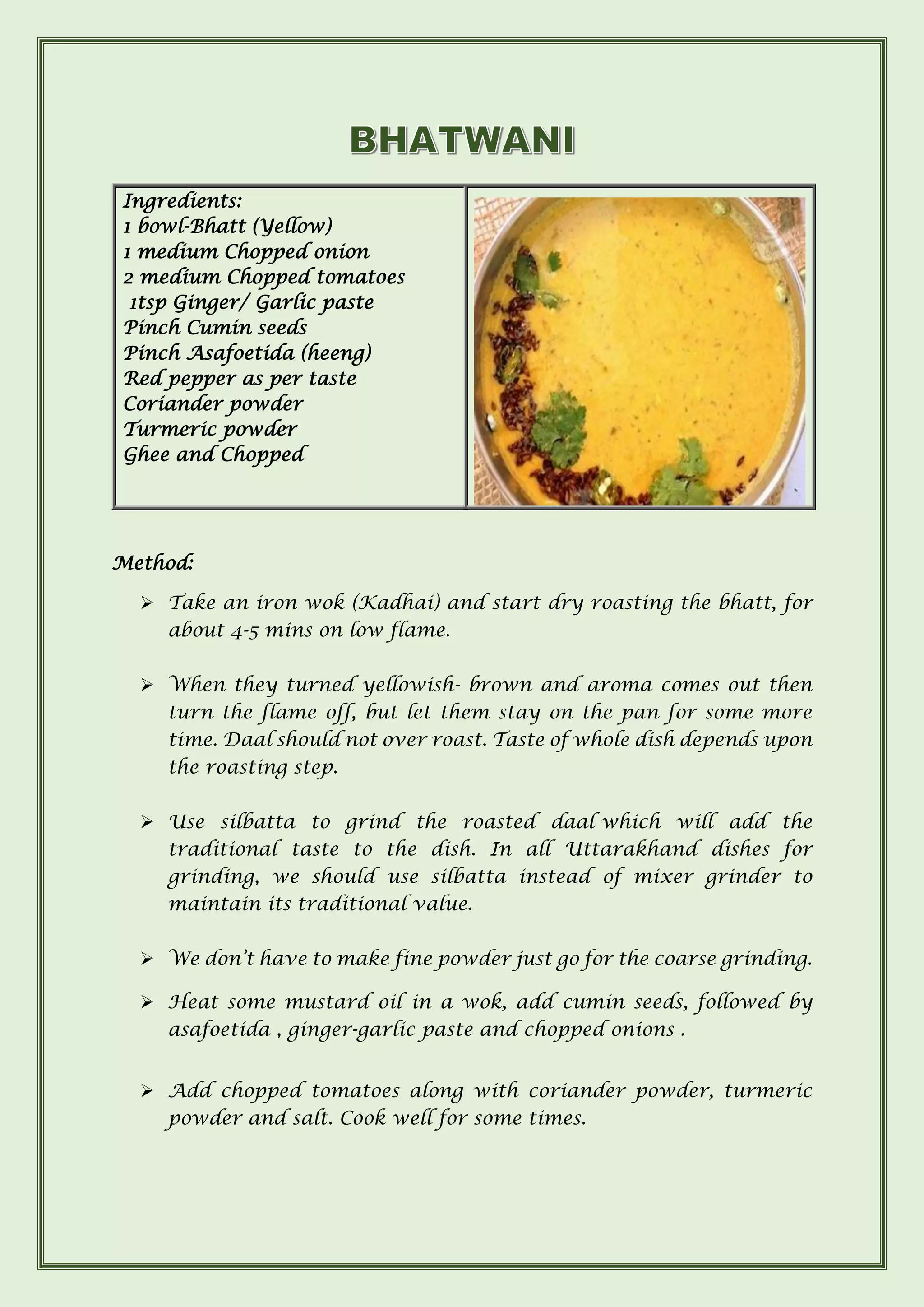 Ingredients:
1 bowl-Bhatt (Yellow)
1 medium Chopped onion
2 medium Chopped tomatoes
1tsp Ginger/ Garlic paste
Pinch Cumin seeds
Pinch Asafoetida (heeng)
Red pepper as per taste
Coriander powder
Turmeric powder
Ghee and Chopped
Method:
➢ Take an iron wok (Kadhai) and start dry roasting the bhatt, for
about 4-5 mins on low flame.
➢ When they turned yellowish- brown and aroma comes out then
turn the flame off, but let them stay on the pan for some more
time. Daal should not over roast. Taste of whole dish depends upon
the roasting step.
➢ Use silbatta to grind the roasted daal which will add the
traditional taste to the dish. In all Uttarakhand dishes for
grinding, we should use silbatta instead of mixer grinder to
maintain its traditional value.
➢ We don’t have to make fine powder just go for the coarse grinding.
➢ Heat some mustard oil in a wok, add cumin seeds, followed by
asafoetida , ginger-garlic paste and chopped onions .
➢ Add chopped tomatoes along with coriander powder, turmeric
powder and salt. Cook well for some times.
 