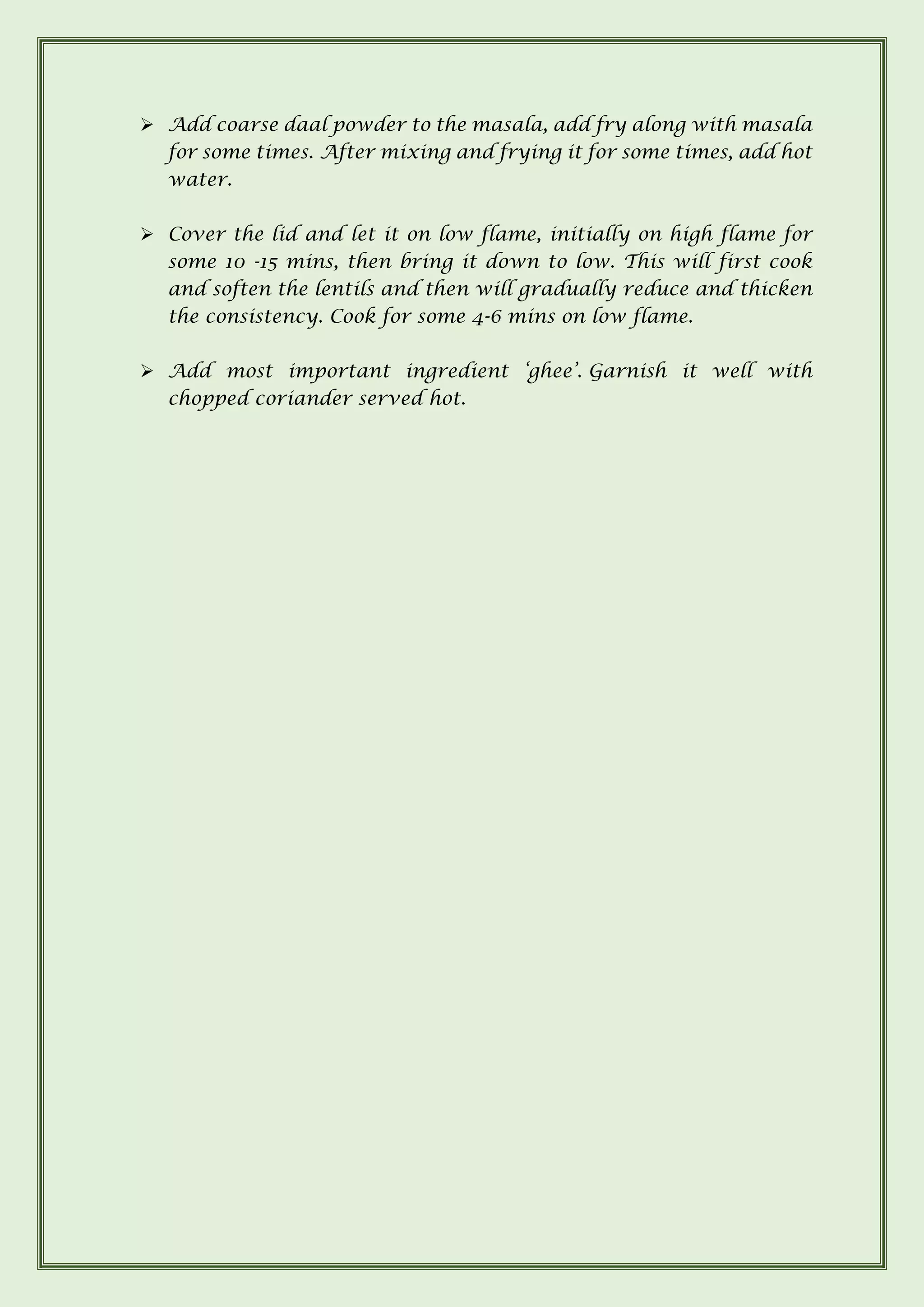 ➢ Add coarse daal powder to the masala, add fry along with masala
for some times. After mixing and frying it for some times, add hot
water.
➢ Cover the lid and let it on low flame, initially on high flame for
some 10 -15 mins, then bring it down to low. This will first cook
and soften the lentils and then will gradually reduce and thicken
the consistency. Cook for some 4-6 mins on low flame.
➢ Add most important ingredient ‘ghee’. Garnish it well with
chopped coriander served hot.
 