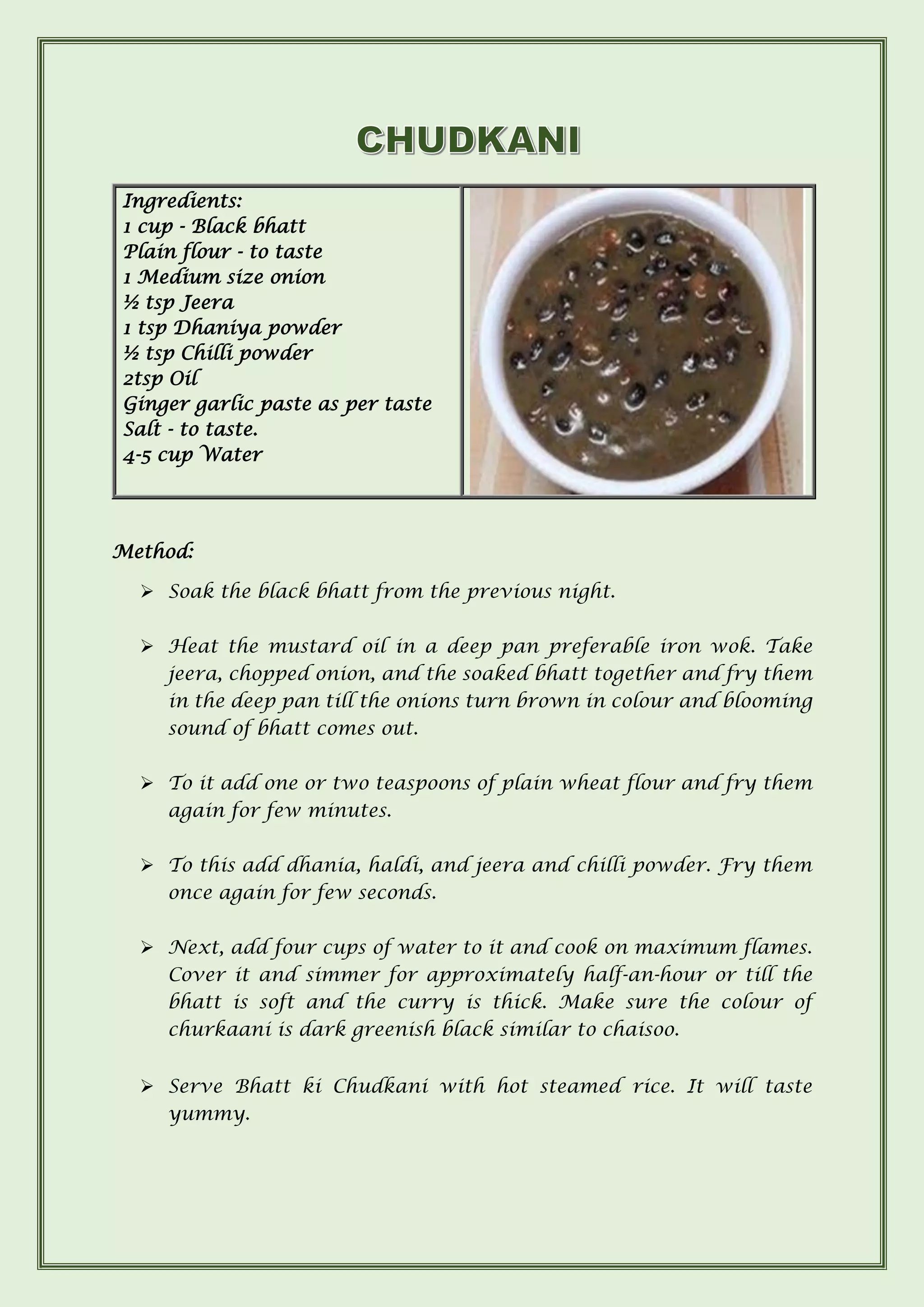 Ingredients:
1 cup - Black bhatt
Plain flour - to taste
1 Medium size onion
½ tsp Jeera
1 tsp Dhaniya powder
½ tsp Chilli powder
2tsp Oil
Ginger garlic paste as per taste
Salt - to taste.
4-5 cup Water
Method:
➢ Soak the black bhatt from the previous night.
➢ Heat the mustard oil in a deep pan preferable iron wok. Take
jeera, chopped onion, and the soaked bhatt together and fry them
in the deep pan till the onions turn brown in colour and blooming
sound of bhatt comes out.
➢ To it add one or two teaspoons of plain wheat flour and fry them
again for few minutes.
➢ To this add dhania, haldi, and jeera and chilli powder. Fry them
once again for few seconds.
➢ Next, add four cups of water to it and cook on maximum flames.
Cover it and simmer for approximately half-an-hour or till the
bhatt is soft and the curry is thick. Make sure the colour of
churkaani is dark greenish black similar to chaisoo.
➢ Serve Bhatt ki Chudkani with hot steamed rice. It will taste
yummy.
 
