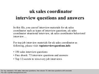 Interview questions and answers – free download/ pdf and ppt file
uk sales coordinator
interview questions and answers
In this file, you can ref interview materials for uk sales
coordinator such as types of interview questions, uk sales
coordinator situational interview, uk sales coordinator behavioral
interview…
For top job interview materials for uk sales coordinator as
following, please visit: topinterviewquestions.info
• 150 sales interview questions
• Free ebook: 75 interview questions and answers
• Top 12 secrets to win every job interviews
For top materials: 150 sales interview questions, free ebook: 75 interview questions with answers
Pls visit: topinterviewquesitons.info
 