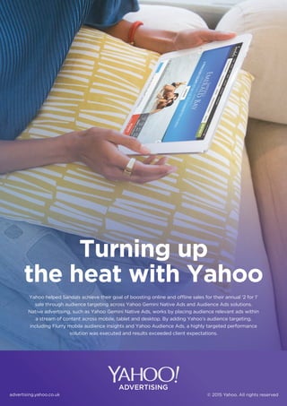 advertising.yahoo.co.uk © 2015 Yahoo. All rights reserved
Yahoo helped Sandals achieve their goal of boosting online and offline sales for their annual ‘2 for 1’
sale through audience targeting across Yahoo Gemini Native Ads and Audience Ads solutions.
Native advertising, such as Yahoo Gemini Native Ads, works by placing audience relevant ads within
a stream of content across mobile, tablet and desktop. By adding Yahoo’s audience targeting,
including Flurry mobile audience insights and Yahoo Audience Ads, a highly targeted performance
solution was executed and results exceeded client expectations.
Turning up
the heat with Yahoo
 
