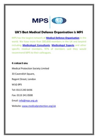 UK'S Best Medical Defence Organisation is MPS
MPS has the largest network of Medical Defence Organisation in the
world. We have more than 300,000 members in the UK and beyond
including Medicolegal Consultants, Medicolegal Experts and other
specific medical members. 97% of members said they would
recommend MPS to their colleagues.
Contact us:
Medical Protection Society Limited
33 Cavendish Square,
Regent Street, London
W1G 0PS
Tel: 0113 243 6436
Fax: 0113 241 0500
Email: info@mps.org.uk
Website: www.medicalprotection.org/uk
 