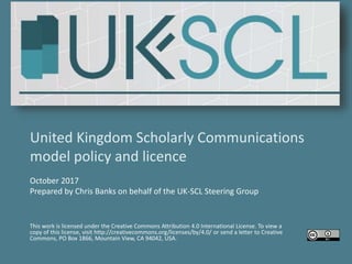 United Kingdom Scholarly Communications
model policy and licence
October 2017
Prepared by Chris Banks on behalf of the UK-SCL Steering Group
This work is licensed under the Creative Commons Attribution 4.0 International License. To view a
copy of this license, visit http://creativecommons.org/licenses/by/4.0/ or send a letter to Creative
Commons, PO Box 1866, Mountain View, CA 94042, USA.
 