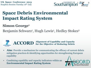 ACCORD
• Aim: Provide a mechanism for communicating the efficacy of current debris
mitigation practices & identifying opportunities for strengthening European
capability
• Combining capability and capacity indicators within an
Environmental Impact Rating System
Alignment of Capability and Capacity
for the Objective of Reducing Debris
Space Debris Environmental
Impact Rating System
Simon George1
Benjamin Schwarz1, Hugh Lewis1, Hedley Stokes2
1 2UK Space Conference 2013
Soapbox Session Tuesday 16th July
 