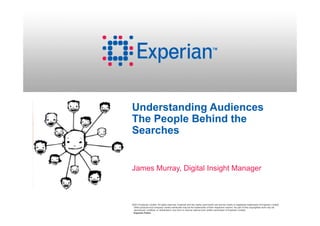 Understanding Audiences
The People Behind the
Searches


James Murray, Digital Insight Manager



©2013 Experian Limited. All rights reserved. Experian and the marks used herein are service marks or registered trademarks of Experian Limited.
 Other products and company names mentioned may be the trademarks of their respective owners. No part of this copyrighted work may be
 reproduced, modified, or distributed in any form or manner without prior written permission of Experian Limited.
 Experian Public.
 