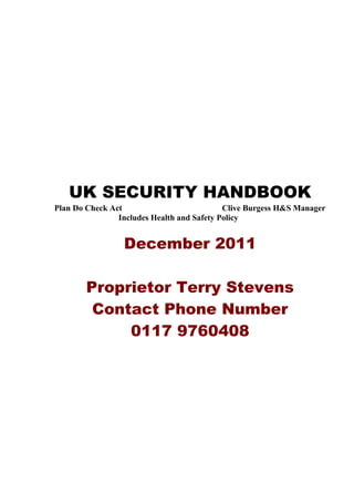 UK SECURITY HANDBOOK
Plan Do Check Act                           Clive Burgess H&S Manager
                Includes Health and Safety Policy


                 December 2011

        Proprietor Terry Stevens
         Contact Phone Number
             0117 9760408
 