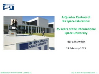 UKSEDS 2013 – Prof Chris Welch - 2013-02-23 ISU: 25 Years of 3I Space Education - 1
A Quarter Century of
3Is Space Education:
25 Years of the International
Space University
Prof Chris Welch
23 February 2013
UKSEDS 2013 – Prof Chris Welch - 2013-02-23 ISU: 25 Years of 3I Space Education - 1
 