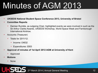 122nd March 2014 | Annual General Meeting
• UKSEDS National Student Space Conference 2013, University of Bristol
• Committee Reports
• Damian Rumble, as outgoing Chair, highlighted events we were involved in such as the
Sir Arthur Clarke Awards, UKSEDS Workshop, World Space Week and Farnborough
International Airshow.
• Accounts (Treasurer)
• Totals for 2011/12:
• Income: £4632
• Expenditures: £853
• Approval of minutes of 1st April 2012 AGM at University of Kent
• Approved
• Motions
• None
Minutes of AGM 2013
 