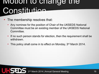 162nd March 2014 | Annual General Meeting
• The membership resolves that:
• Any nominee for the position of Chair of the UKSEDS National
Committee must be an existing member of the UKSEDS National
Committee.
• If no such person stands for election, then the requirement shall be
withdrawn.
• This policy shall come in to effect on Monday, 3rd March 2014.
Motion to change the
Constitution
 