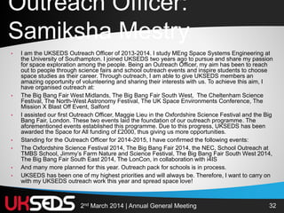 322nd March 2014 | Annual General Meeting
Outreach Officer:
Samiksha Mestry
• I am the UKSEDS Outreach Officer of 2013-2014. I study MEng Space Systems Engineering at
the University of Southampton. I joined UKSEDS two years ago to pursue and share my passion
for space exploration among the people. Being an Outreach Officer, my aim has been to reach
out to people through science fairs and school outreach events and inspire students to choose
space studies as their career. Through outreach, I am able to give UKSEDS members an
amazing opportunity of volunteering and sharing their interests with us. To achieve this aim, I
have organised outreach at:
• The Big Bang Fair West Midlands, The Big Bang Fair South West, The Cheltenham Science
Festival, The North-West Astronomy Festival, The UK Space Environments Conference, The
Mission X Blast Off Event, Salford
• I assisted our first Outreach Officer, Maggie Lieu in the Oxfordshire Science Festival and the Big
Bang Fair, London. These two events laid the foundation of our outreach programme. The
aforementioned events established this programme. Due to this progress, UKSEDS has been
awarded the Space for All funding of £2000, thus giving us more opportunities.
• Standing for the Outreach Officer for 2014-2015, I have confirmed the following events:
• The Oxfordshire Science Festival 2014, The Big Bang Fair 2014, the NEC, School Outreach at
TMBS School, Jimmy’s Farm Nature and Science Festival, The Big Bang Fair South West 2014,
The Big Bang Fair South East 2014, The LonCon, in collaboration with i4IS
• And many more planned for this year. Outreach pack for schools is in process.
• UKSEDS has been one of my highest priorities and will always be. Therefore, I want to carry on
with my UKSEDS outreach work this year and spread space love!
 