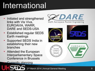 92nd March 2014 | Annual General Meeting
• Initiated and strengthened
links with Vis Viva,
EUROAVIA, WARR,
DARE and SEDS-USA
• Established regular SEDS
Earth meetings
• Supported SEDS India in
establishing their new
branches
• Attended the European
Interparliamentary Space
Conference in Brussels
• Currently planning
International Rocketry
Event
International
 
