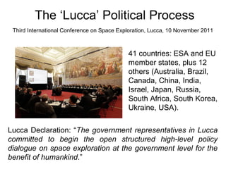 The ‘Lucca’ Political Process
Third International Conference on Space Exploration, Lucca, 10 November 2011
41 countries: ESA and EU
member states, plus 12
others (Australia, Brazil,
Canada, China, India,
Israel, Japan, Russia,
South Africa, South Korea,
Ukraine, USA).
Lucca Declaration: “The government representatives in Lucca
committed to begin the open structured high-level policy
dialogue on space exploration at the government level for the
benefit of humankind.”
 