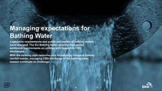 Managing expectations for
Bathing Water
Legislative requirements and public perception of bathing waters
have changed. The EU Bathing Water directive has placed
additional requirements on utilities with respect to CSO
discharges.
With the existing pipe networks and increasingly frequent intense
rainfall events, managing CSO discharge in the bathing water
season continues to challenge.
#2
 