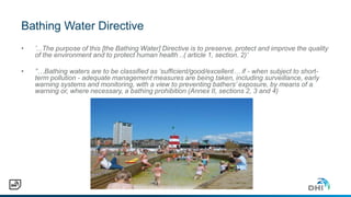 Bathing Water Directive
• ’...The purpose of this [the Bathing Water] Directive is to preserve, protect and improve the quality
of the environment and to protect human health ..( article 1, section. 2)’
• ’’…Bathing waters are to be classified as ‘sufficient/good/excellent… if - when subject to short-
term pollution - adequate management measures are being taken, including surveillance, early
warning systems and monitoring, with a view to preventing bathers’ exposure, by means of a
warning or, where necessary, a bathing prohibition (Annex II, sections 2, 3 and 4)
 