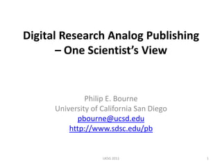 Digital Research Analog Publishing – One Scientist’s View Philip E. Bourne University of California San Diego pbourne@ucsd.edu http://www.sdsc.edu/pb 1 UKSG 2011 