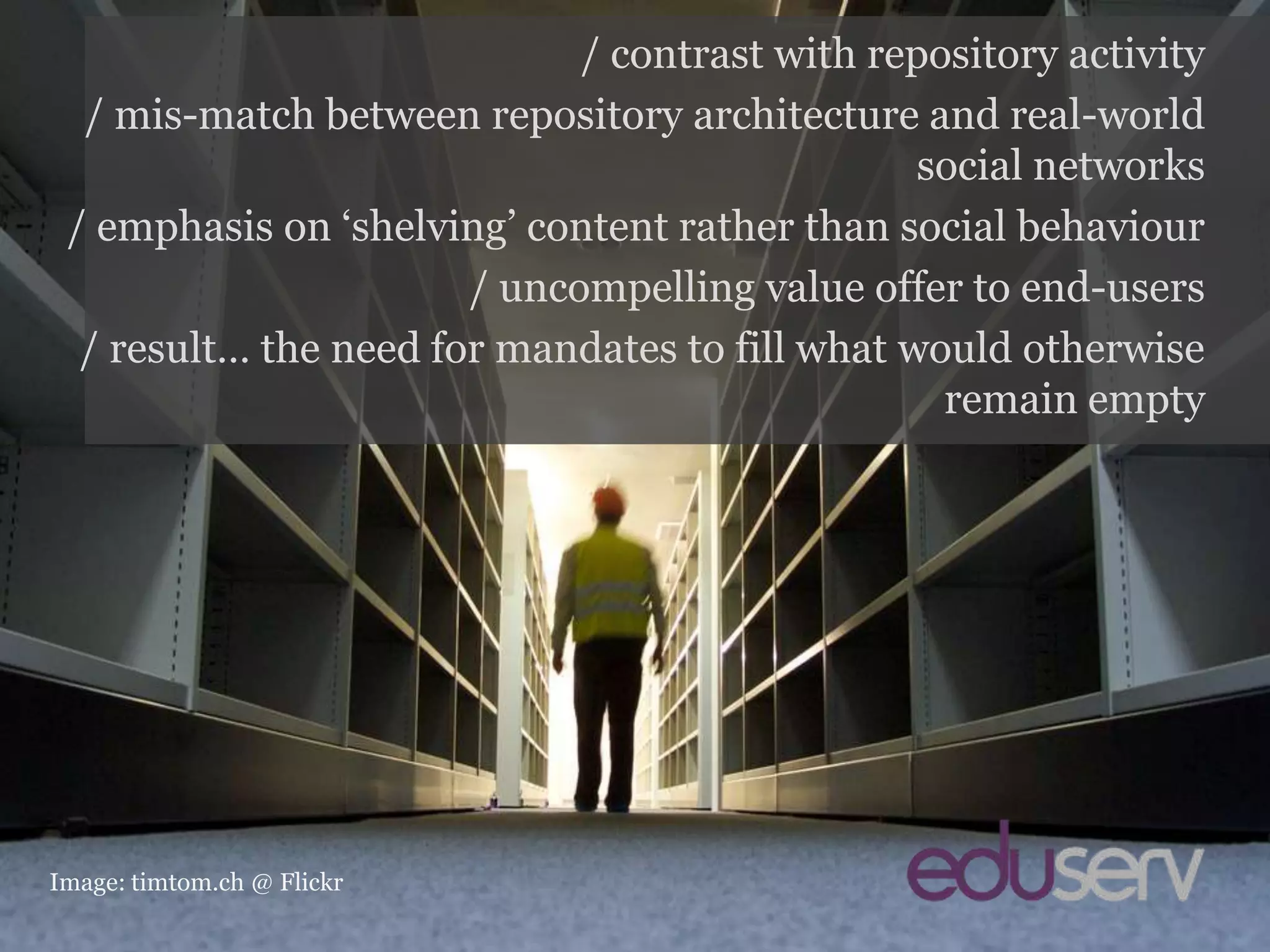Contrast with repositories/ contrast with repository activity/ mis-match between repository architecture and real-world social networks/ emphasis on ‘shelving’ content rather than social behaviour/ uncompelling value offer to end-users/ result… the need for mandates to fill what would otherwise remain emptyImage: timtom.ch @ Flickr