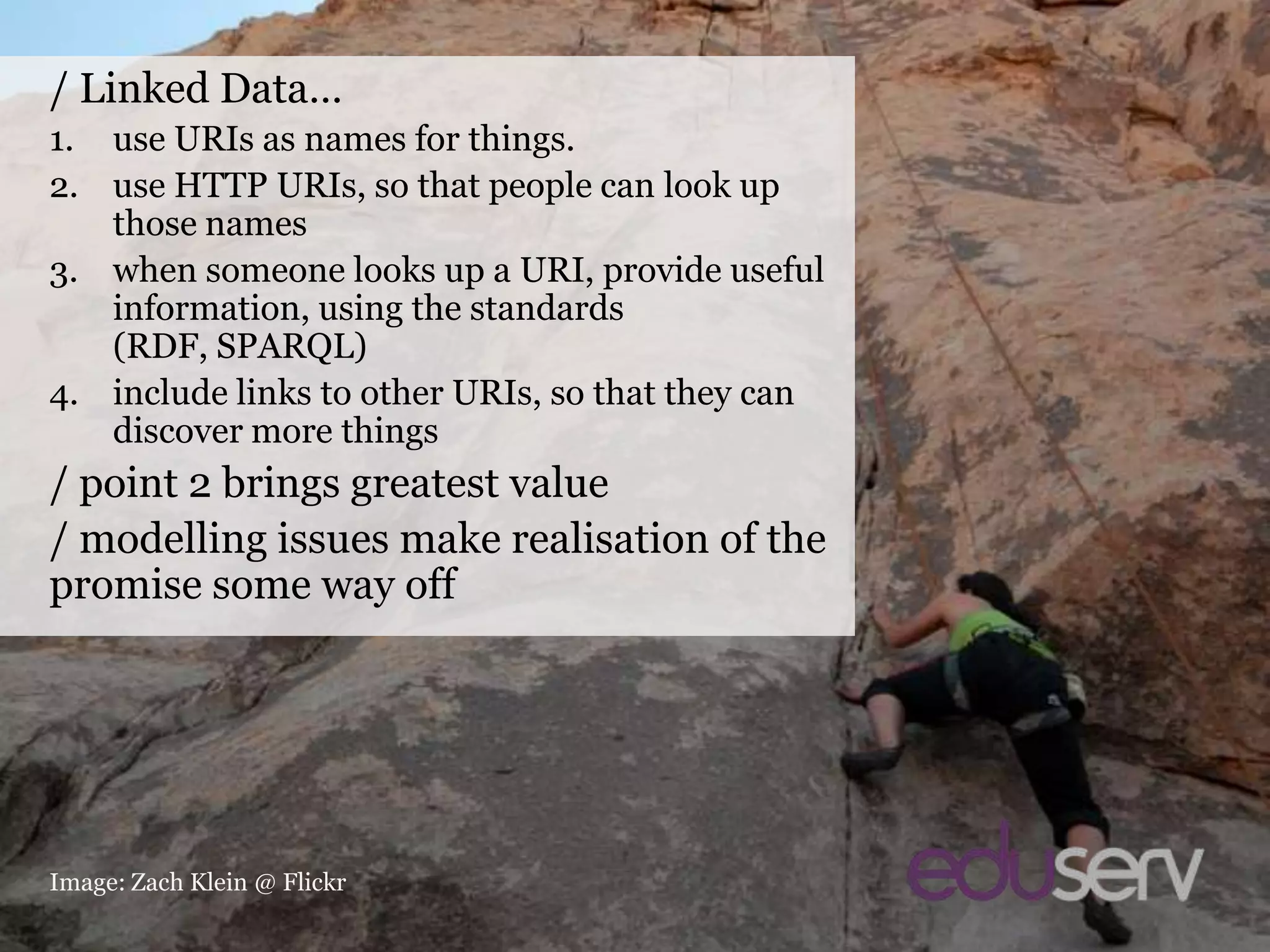 Linked Data/ Linked Data…use URIs as names for things.use HTTP URIs, so that people can look up those nameswhen someone looks up a URI, provide useful information, using the standards (RDF, SPARQL)include links to other URIs, so that they can discover more things/ point 2 brings greatest value/ modelling issues make realisation of the promise some way offImage: Zach Klein @ Flickr