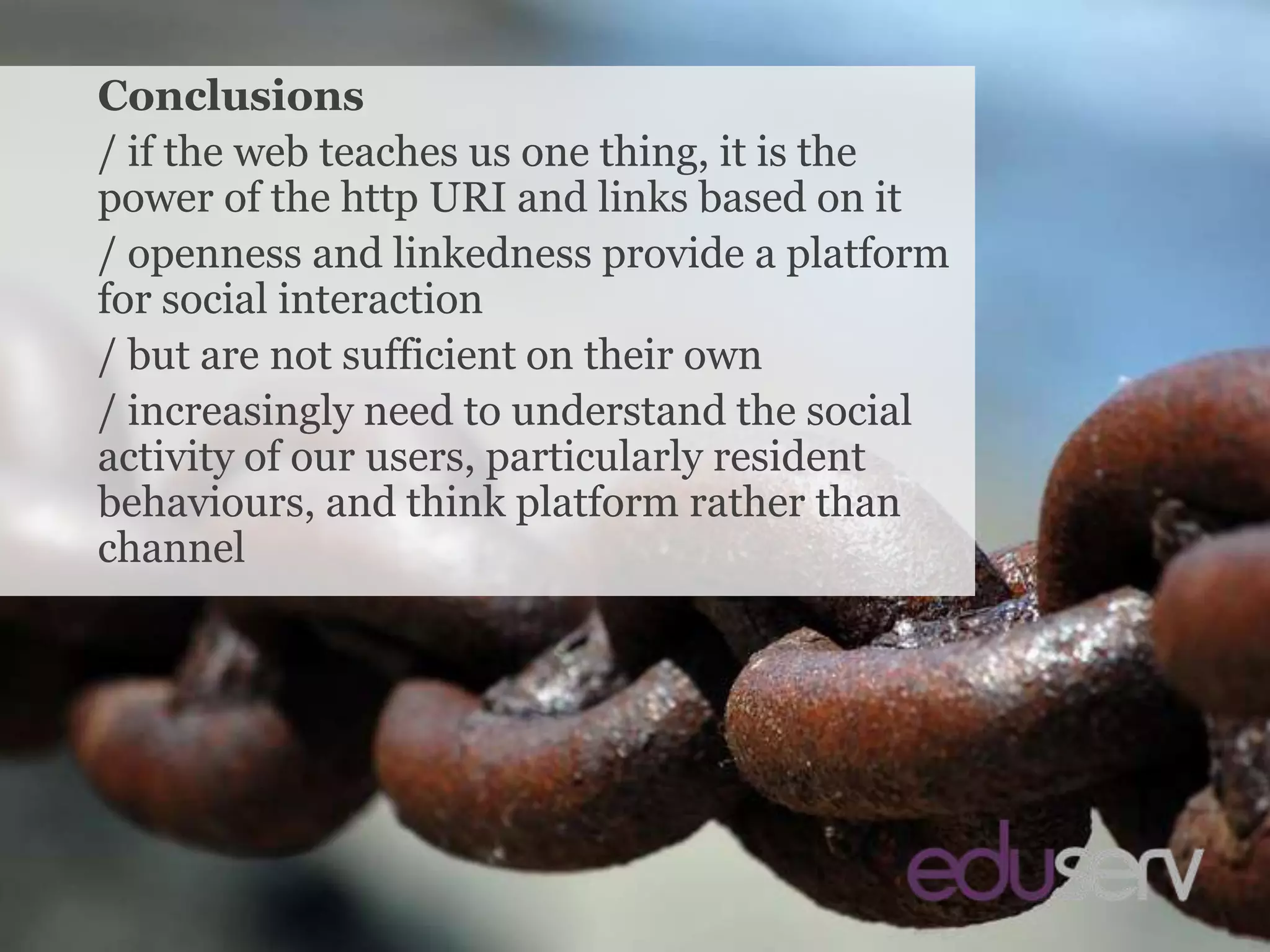 ConclusionsConclusions/ if the web teaches us one thing, it is the power of the http URI and links based on it/ openness and linkedness provide a platform for social interaction/ but are not sufficient on their own/ increasingly need to understand the social activity of our users, particularly resident behaviours, and think platform rather than channel