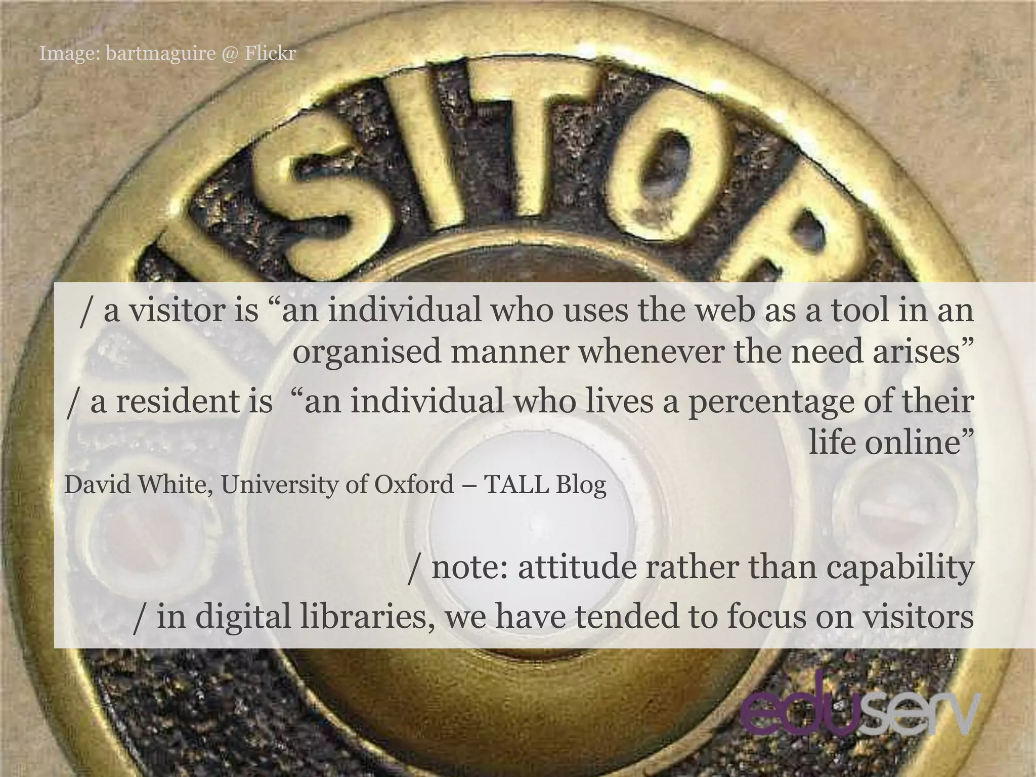 residents vs. visitorsImage: bartmaguire@ Flickr/ a visitor is “an individual who uses the web as a tool in an organised manner whenever the need arises”/ a resident is  “an individual who lives a percentage of their life online”David White, University of Oxford – TALL Blog/ note: attitude rather than capability/ in digital libraries, we have tended to focus on visitors