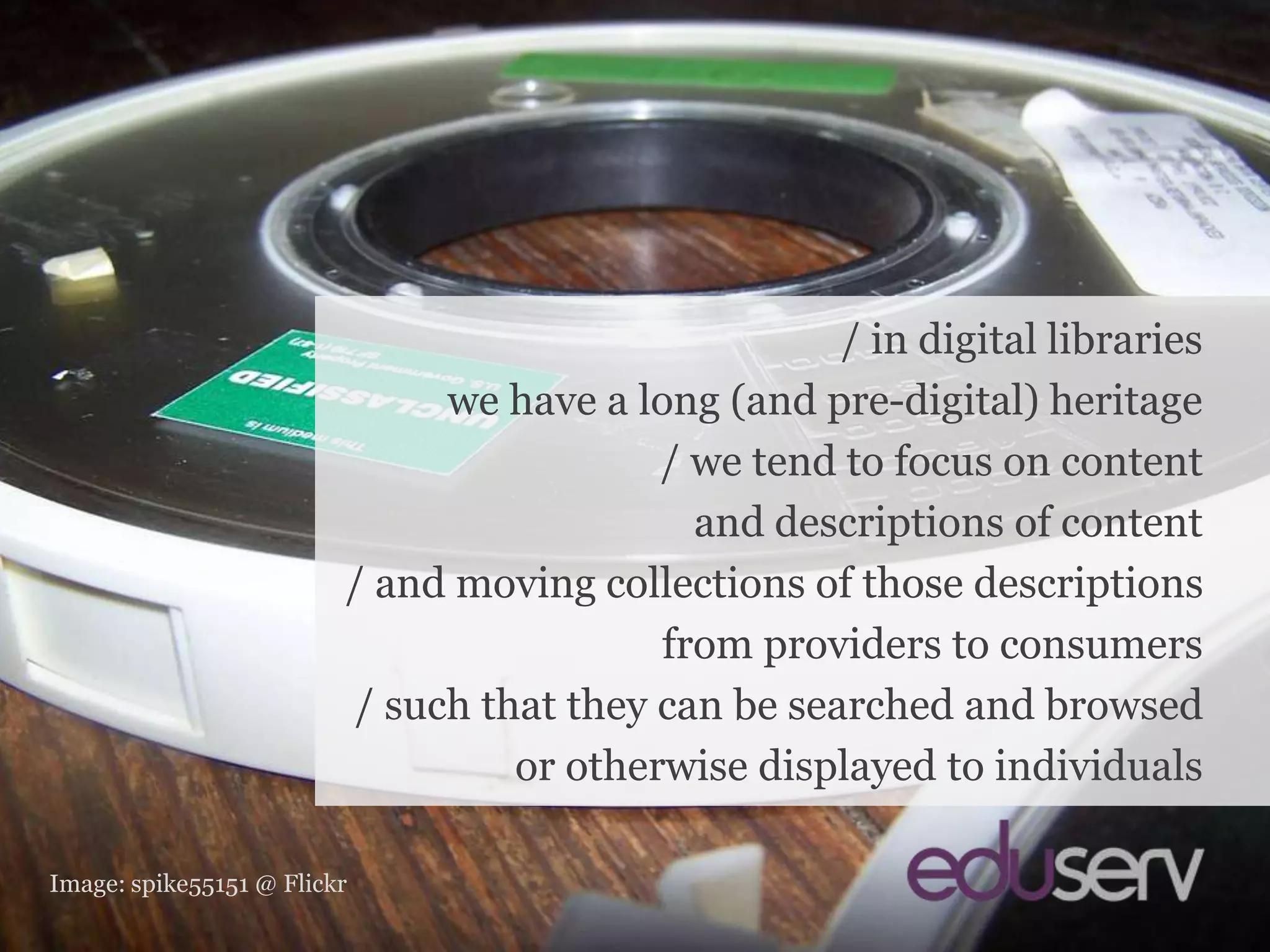 In digital libraries…/ in digital librarieswe have a long (and pre-digital) heritage/ we tend to focus on contentand descriptions of content/ and moving collections of those descriptionsfrom providers to consumers/ such that they can be searched and browsedor otherwise displayed to individualsImage: spike55151 @ Flickr