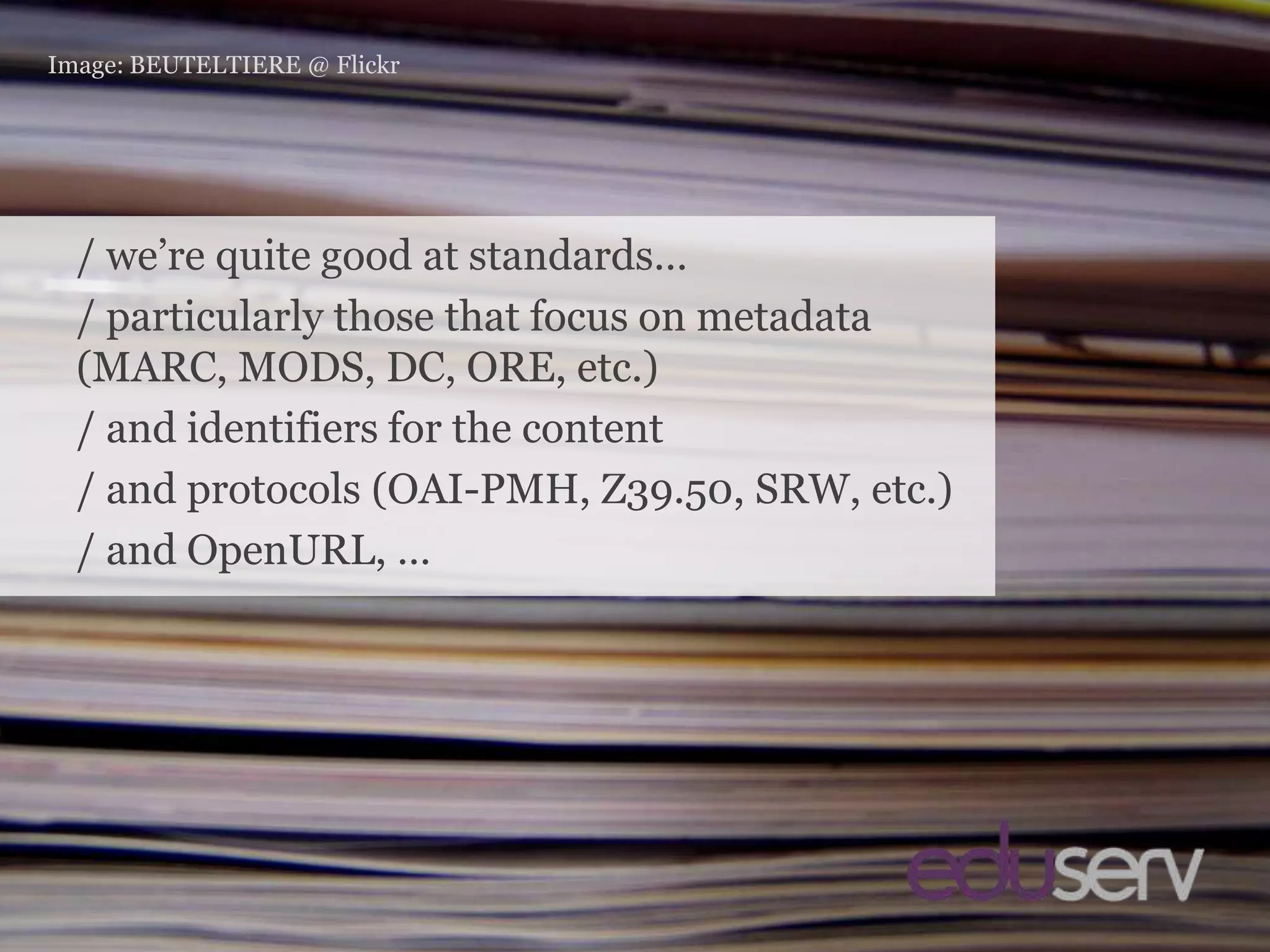 StandardsImage: BEUTELTIERE @ Flickr/ we’re quite good at standards…/ particularly those that focus on metadata (MARC, MODS, DC, ORE, etc.)/ and identifiers for the content/ and protocols (OAI-PMH, Z39.50, SRW, etc.)/ and OpenURL, …