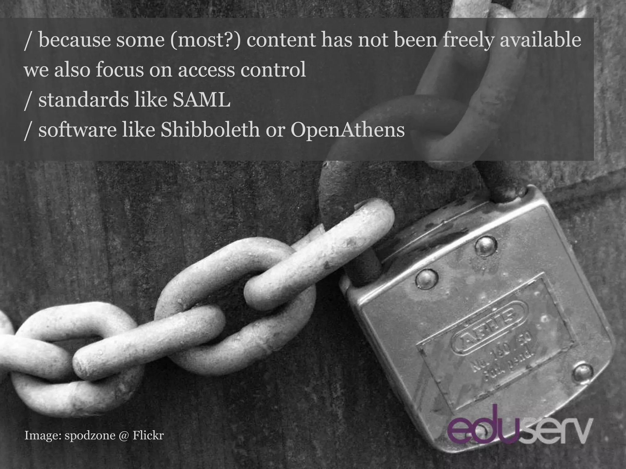 Access control/ because some (most?) content has not been freely availablewe also focus on access control/ standards like SAML/ software like Shibboleth or OpenAthensImage: spodzone@ Flickr
