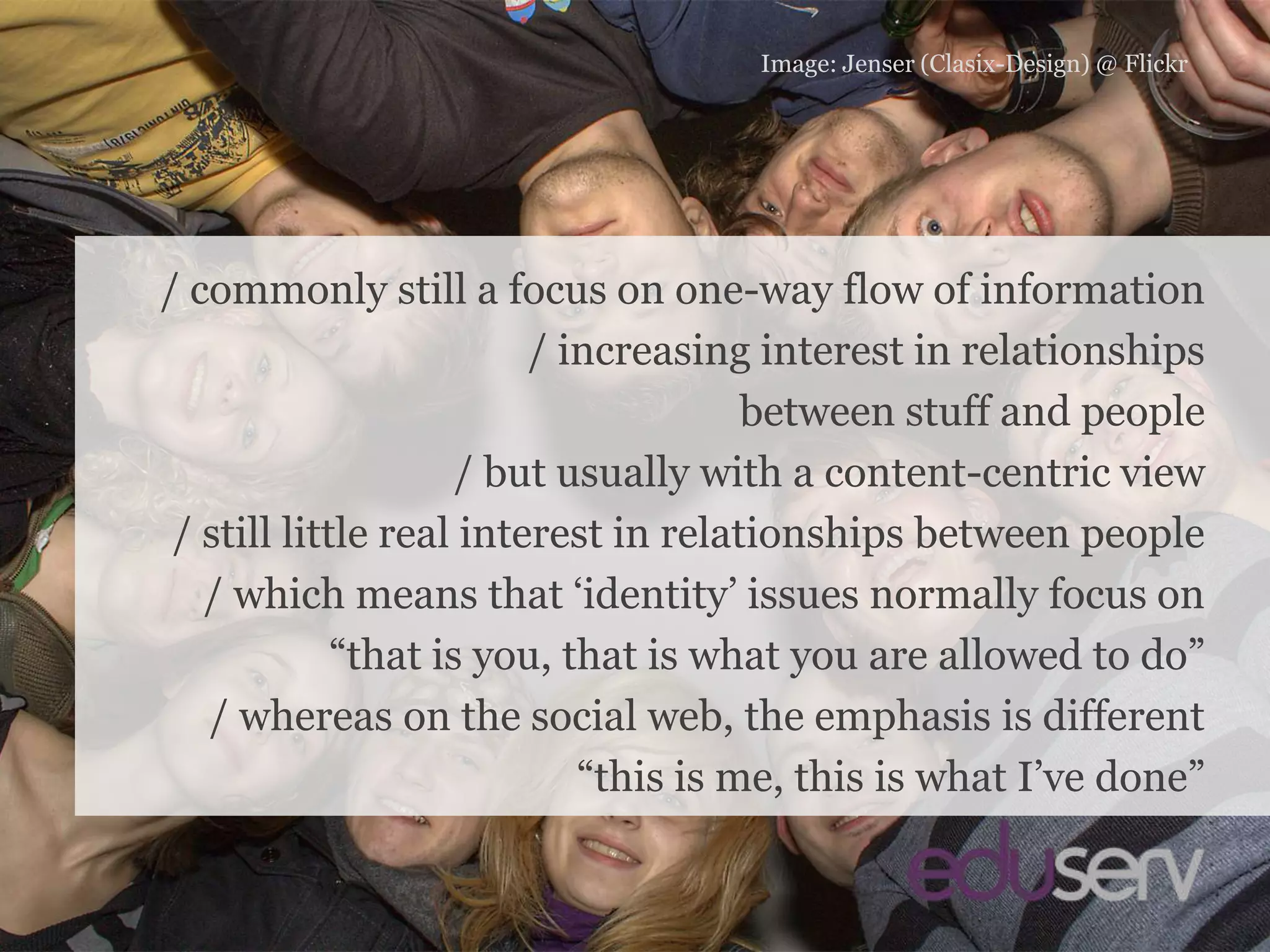 People and identityImage: Jenser (Clasix-Design) @ Flickr/ commonly still a focus on one-way flow of information/ increasing interest in relationshipsbetween stuff and people/ but usually with a content-centric view/ still little real interest in relationships between people/ which means that ‘identity’ issues normally focus on“that is you, that is what you are allowed to do”/ whereas on the social web, the emphasis is different“this is me, this is what I’ve done”
