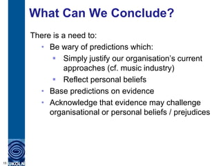 What Can We Conclude?
     There is a need to:
       • Be wary of predictions which:
            Simply justify our organisation‟s current
              approaches (cf. music industry)
            Reflect personal beliefs
       • Base predictions on evidence
       • Acknowledge that evidence may challenge
          organisational or personal beliefs / prejudices




15
 