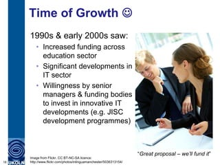Time of Growth 
     1990s & early 2000s saw:
        • Increased funding across
          education sector
        • Significant developments in
          IT sector
        • Willingness by senior
          managers & funding bodies
          to invest in innovative IT
          developments (e.g. JISC
          development programmes)



                                                                   “Great proposal – we’ll fund it”
     Image from Flickr. CC BT-NC-SA licence:
18   http://www.flickr.com/photos/inlinguamanchester/5036313154/
 