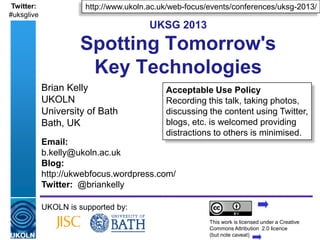 Twitter:                 http://www.ukoln.ac.uk/web-focus/events/conferences/uksg-2013/
#uksglive
                                                  UKSG 2013

                        Spotting Tomorrow's
                         Key Technologies
            Brian Kelly                                 Acceptable Use Policy
            UKOLN                                       Recording this talk, taking photos,
            University of Bath                          discussing the content using Twitter,
            Bath, UK                                    blogs, etc. is welcomed providing
                                                        distractions to others is minimised.
            Email:
            b.kelly@ukoln.ac.uk
            Blog:
            http://ukwebfocus.wordpress.com/
            Twitter: @briankelly

            UKOLN is supported by:
                                                                      This work is licensed under a Creative
            A centre of expertise in digital information management   Commons Attribution 2.0 licence
                                                                                          www.ukoln.ac.uk
                                                                      (but note caveat)
 