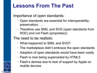 Lessons From The Past
     Importance of open standards:
       • Open standards are essential for interoperability;
         preservation; …
       • Therefore use SMIL and SVG (open standards from
         W3C) and not Flash (proprietary)
     The need to be realistic
       •   What happened to SMIL and SVG?
       •   The marketplace didn‟t embrace the open standards
       •   Adoption of open standards would have been costly
       •   Flash is now being superceded by HTML5
       •   Flash‟s demise due to lack of support by Apple on
           mobile devices
20
 