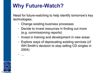 Why Future-Watch?
     Need for future-watching to help identify tomorrow‟s key
     technologies:
        • Change existing business processes
        • Decide to invest resources in finding out more
          (e.g. commissioning reports)
        • Invest in training and development in new areas
        • Explore ways of deprecating existing services (cf
          WH Smith‟s decision to stop selling CD singles in
          2004)
        • …




22
 