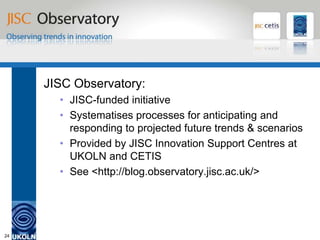 JISC Observatory


     JISC Observatory:
       • JISC-funded initiative
       • Systematises processes for anticipating and
         responding to projected future trends & scenarios
       • Provided by JISC Innovation Support Centres at
         UKOLN and CETIS
       • See <http://blog.observatory.jisc.ac.uk/>




24
 