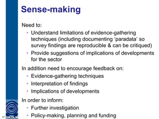 Sense-making
     Need to:
      • Understand limitations of evidence-gathering
        techniques (including documenting „paradata‟ so
        survey findings are reproducible & can be critiqued)
      • Provide suggestions of implications of developments
        for the sector
     In addition need to encourage feedback on:
       • Evidence-gathering techniques
       • Interpretation of findings
       • Implications of developments
     In order to inform:
       • Further investigation
27     • Policy-making, planning and funding
 