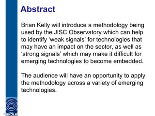 Abstract
    Brian Kelly will introduce a methodology being
    used by the JISC Observatory which can help
    to identify „weak signals‟ for technologies that
    may have an impact on the sector, as well as
    „strong signals‟ which may make it difficult for
    emerging technologies to become embedded.

    The audience will have an opportunity to apply
    the methodology across a variety of emerging
    technologies.


3
 