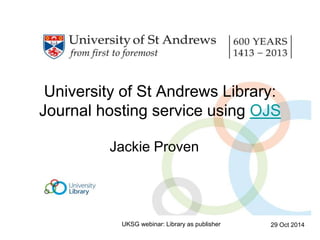 University of St Andrews Library: 
Journal hosting service using OJS 
Jackie Proven 
UKSG webinar: Library as publisher 29 Oct 2014 
 