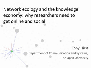 Network ecology and the knowledge economy: why researchers need to get online and social  Tony Hirst Department of Communication and Systems, The Open University 