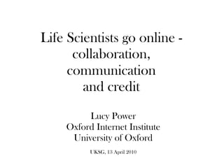 Life Scientists go online -
collaboration,
communication
and credit
Lucy Power
Oxford Internet Institute
University of Oxford
UKSG, 13 April 2010
 