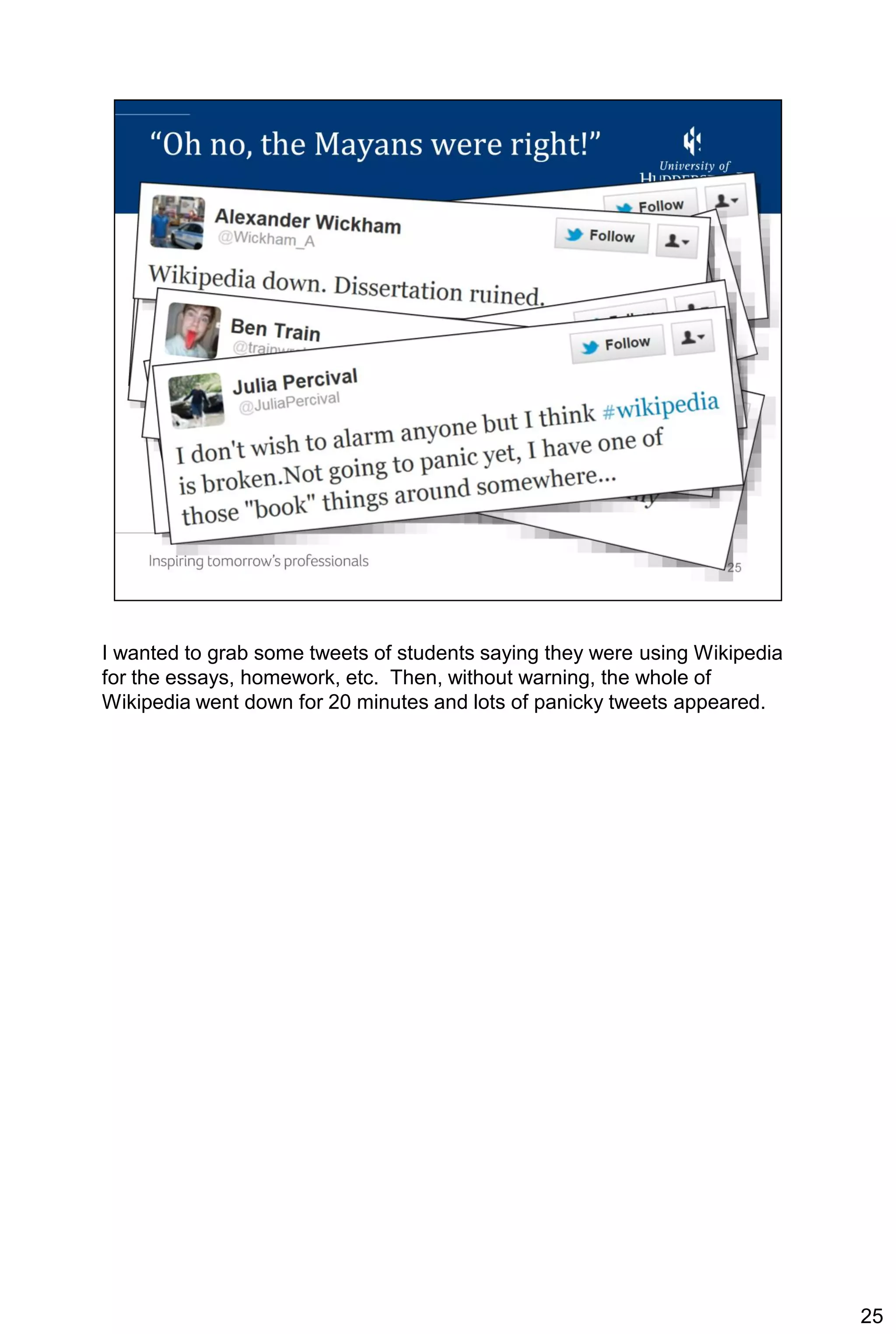 I wanted to grab some tweets of students saying they were using Wikipedia
for the essays, homework, etc. Then, without warning, the whole of
Wikipedia went down for 20 minutes and lots of panicky tweets appeared.




                                                                            25
 