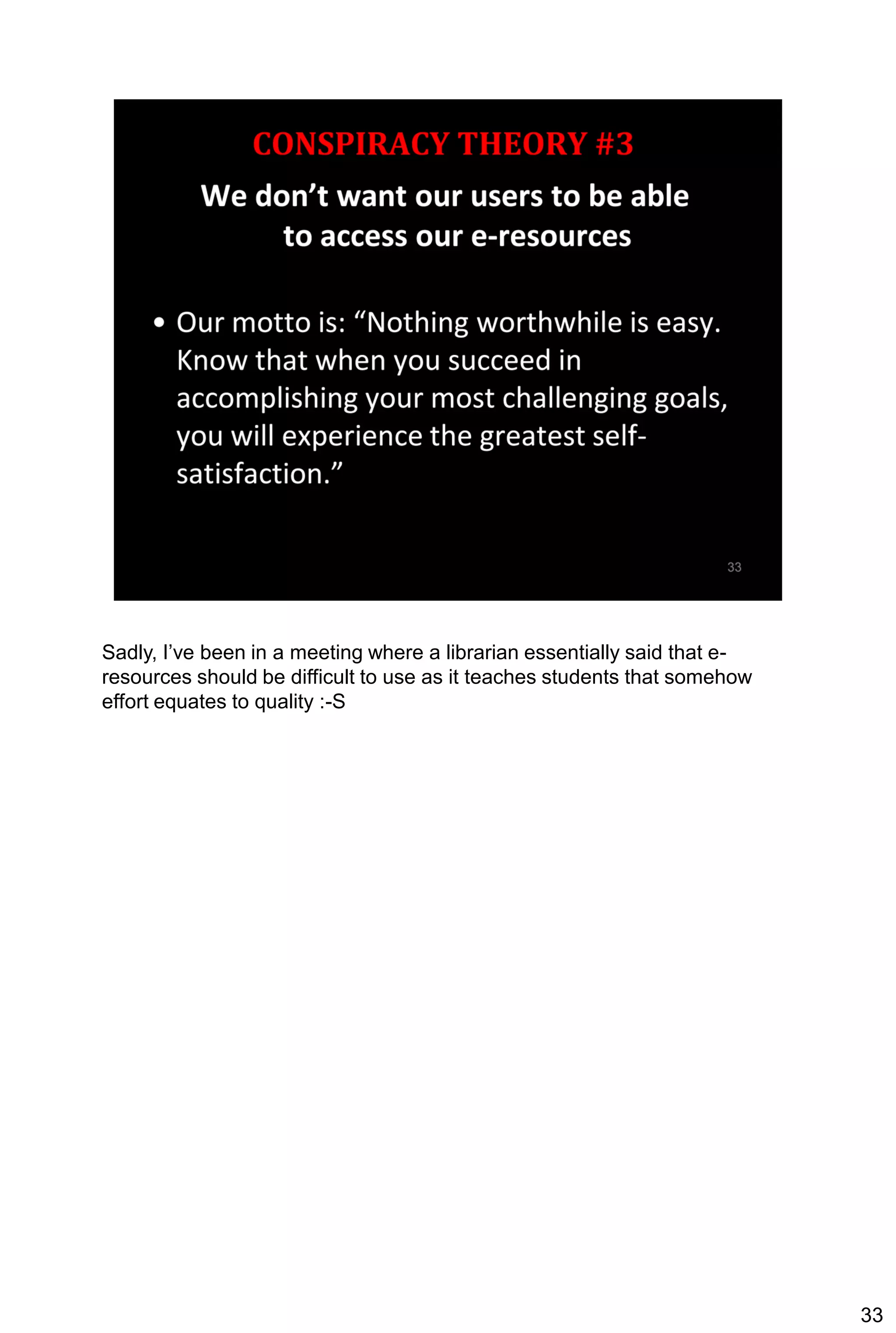 Sadly, I’ve been in a meeting where a librarian essentially said that e-
resources should be difficult to use as it teaches students that somehow
effort equates to quality :-S




                                                                           33
 