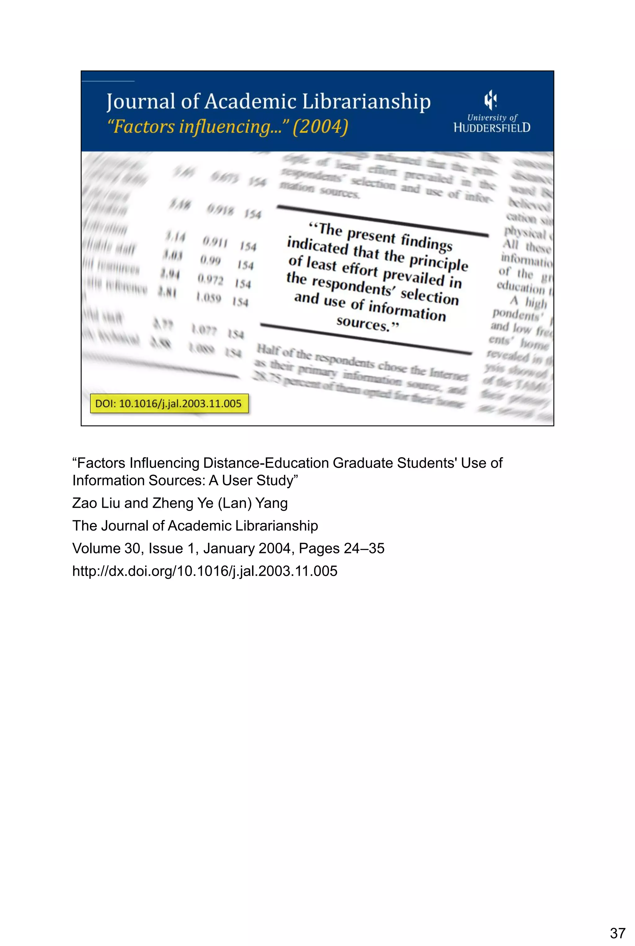 “Factors Influencing Distance-Education Graduate Students' Use of
Information Sources: A User Study”
Zao Liu and Zheng Ye (Lan) Yang
The Journal of Academic Librarianship
Volume 30, Issue 1, January 2004, Pages 24–35
http://dx.doi.org/10.1016/j.jal.2003.11.005




                                                                    37
 