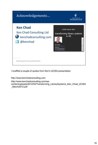 I snaffled a couple of quotes from Ken’s UCISA presentation


http://www.kenchadconsulting.com
http://www.kenchadconsulting.com/wp-
content/uploads/2012/03/Transforming_LibrarySystems_Ken_Chad_UCISA
_March2012.pdf




                                                                     16
 