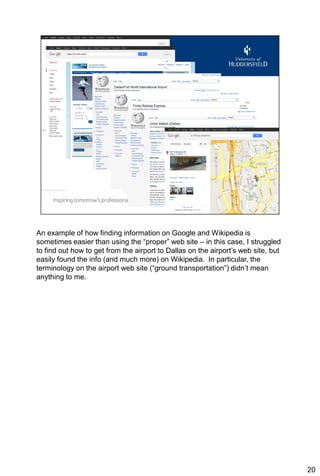 An example of how finding information on Google and Wikipedia is
sometimes easier than using the “proper” web site – in this case, I struggled
to find out how to get from the airport to Dallas on the airport’s web site, but
easily found the info (and much more) on Wikipedia. In particular, the
terminology on the airport web site (“ground transportation”) didn’t mean
anything to me.




                                                                                   20
 