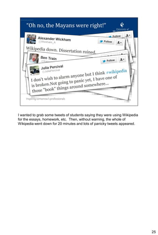 I wanted to grab some tweets of students saying they were using Wikipedia
for the essays, homework, etc. Then, without warning, the whole of
Wikipedia went down for 20 minutes and lots of panicky tweets appeared.




                                                                            25
 