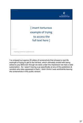 I’ve snipped out approx 25 slides of screenshots that showed a real life
example of trying to get to the full-text, which ultimately ended with being
asked to pay $59 even though we were under the impression we had a valid
subscription. As I wasn’t having a go specifically at any of the publishers &
vendors who sites appeared in them, I didn’t think it was worthwhile leaving
the screenshots in this public version.




                                                                                27
 