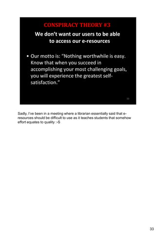 Sadly, I’ve been in a meeting where a librarian essentially said that e-
resources should be difficult to use as it teaches students that somehow
effort equates to quality :-S




                                                                           33
 